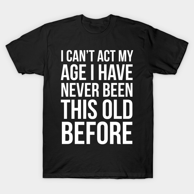 I Can’t Act My Age I Have Never Been This Old Before I Cant Act My